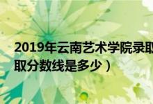 2019年云南藝術(shù)學(xué)院錄取分?jǐn)?shù)線（2019年云南藝術(shù)學(xué)院錄取分?jǐn)?shù)線是多少）