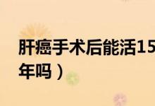 肝癌手術(shù)后能活15年嗎（肝癌手術(shù)后能活10年嗎）