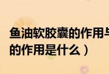 魚油軟膠囊的作用與功效是什么（魚油軟膠囊的作用是什么）