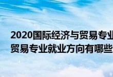 2020國際經(jīng)濟與貿(mào)易專業(yè)就業(yè)方向前景（2021國際經(jīng)濟與貿(mào)易專業(yè)就業(yè)方向有哪些）