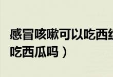 感冒咳嗽可以吃西紅柿雞蛋嗎（感冒咳嗽可以吃西瓜嗎）
