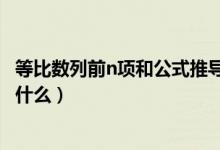 等比數(shù)列前n項(xiàng)和公式推導(dǎo)的方法（等比數(shù)列前n項(xiàng)和公式是什么）