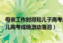 母親工作時(shí)得知兒子高考成績(jī)喜極而泣（幸福！的哥聽(tīng)到女兒高考成績(jī)激動(dòng)落淚）