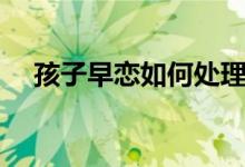 孩子早戀如何處理（家長(zhǎng)怎么正確應(yīng)對(duì)）