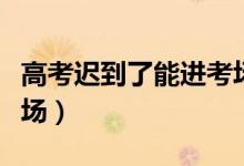 高考遲到了能進(jìn)考場(chǎng)嗎（開考后多久不能進(jìn)考場(chǎng)）