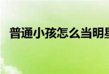 普通小孩怎么當(dāng)明星（最簡(jiǎn)單方法是什么）