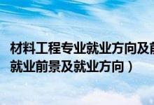 材料工程專業(yè)就業(yè)方向及前景分析（2022材料工程技術(shù)專業(yè)就業(yè)前景及就業(yè)方向）
