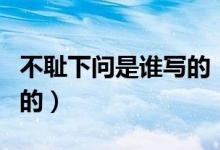 不恥下問(wèn)是誰(shuí)寫的（不恥下問(wèn)出自于哪里誰(shuí)寫的）