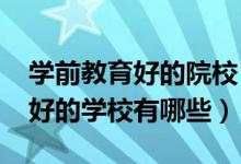 學(xué)前教育好的院校（2022學(xué)前教育專業(yè)比較好的學(xué)校有哪些）