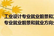 工業(yè)設(shè)計(jì)專(zhuān)業(yè)就業(yè)前景和方向(真實(shí)經(jīng)歷)（2022年工業(yè)設(shè)計(jì)專(zhuān)業(yè)就業(yè)前景和就業(yè)方向分析）