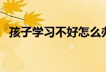 孩子學(xué)習(xí)不好怎么辦（學(xué)習(xí)不好什么原因）