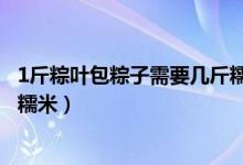 1斤粽葉包粽子需要幾斤糯米（1斤粽葉包粽子應(yīng)該需要幾斤糯米）