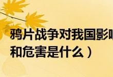 鴉片戰(zhàn)爭對我國影響（鴉片戰(zhàn)爭對中國的影響和危害是什么）