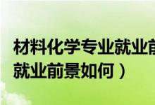 材料化學(xué)專業(yè)就業(yè)前景好不好（材料化學(xué)專業(yè)就業(yè)前景如何）