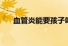 血管炎能要孩子嗎（血管炎能治好嗎）
