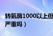 轉(zhuǎn)氨酶1000以上但無癥狀（轉(zhuǎn)氨酶1000以上嚴(yán)重嗎）