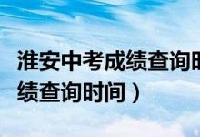 淮安中考成績查詢時間幾點公布（淮安中考成績查詢時間）
