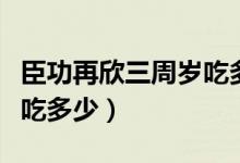臣功再欣三周歲吃多少（臣功再欣一周半寶寶吃多少）