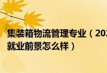 集裝箱物流管理專業(yè)（2022集裝箱運(yùn)輸管理專業(yè)就業(yè)方向及就業(yè)前景怎么樣）