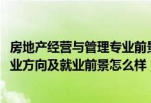 房地產(chǎn)經(jīng)營與管理專業(yè)前景（2022房地產(chǎn)開發(fā)與管理專業(yè)就業(yè)方向及就業(yè)前景怎么樣）