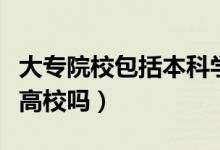 大專(zhuān)院校包括本科學(xué)校嗎（大專(zhuān)院校包括本科高校嗎）