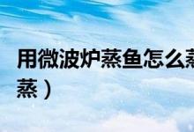 用微波爐蒸魚怎么蒸得好（用微波爐蒸魚怎么蒸）