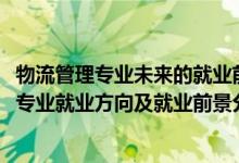 物流管理專業(yè)未來的就業(yè)前景和就業(yè)方向（2022年物流管理專業(yè)就業(yè)方向及就業(yè)前景分析）