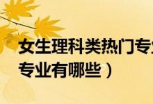 女生理科類熱門專業(yè)（2022理科女生的熱門專業(yè)有哪些）