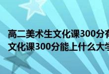高二美術生文化課300分有希望考本科嗎（2022美術生高考文化課300分能上什么大學）