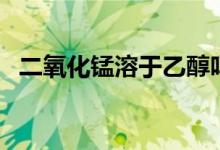 二氧化錳溶于乙醇嗎（二氧化錳溶于水嗎）