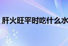 肝火旺平時(shí)吃什么水果（肝火旺吃什么水果）