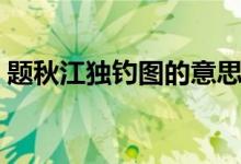 題秋江獨(dú)釣圖的意思（題秋江獨(dú)釣圖的意思）