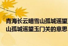 青海長云暗雪山孤城遙望玉門關(guān)全詩的意思（青海長云暗雪山孤城遙望玉門關(guān)的意思）