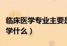 臨床醫(yī)學(xué)專業(yè)主要是什么（臨床醫(yī)學(xué)專業(yè)主要學(xué)什么）