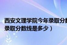 西安文理學院今年錄取分數線是多少（2019年西安文理學院錄取分數線是多少）