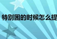 特別困的時候怎么提神（有哪些提神小妙招）