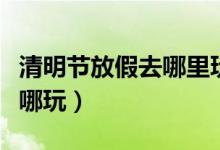 清明節(jié)放假去哪里玩好（清明節(jié)小長假應(yīng)該去哪玩）