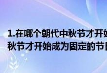 1.在哪個朝代中秋節(jié)才開始成為固定的節(jié)日?（在哪個朝代中秋節(jié)才開始成為固定的節(jié)日）