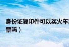 身份證復(fù)印件可以買火車票嗎（用身份證復(fù)印件可以買火車票嗎）