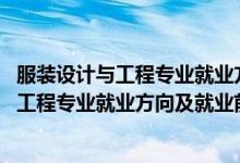 服裝設(shè)計與工程專業(yè)就業(yè)方向與就業(yè)前景（2022服裝設(shè)計與工程專業(yè)就業(yè)方向及就業(yè)前景怎么樣）