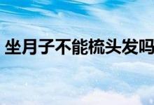 坐月子不能梳頭發(fā)嗎（坐月子不能梳頭發(fā)嗎）