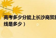 高考多少分能上長(zhǎng)沙商貿(mào)旅游職業(yè)技術(shù)學(xué)院（2021錄取分?jǐn)?shù)線是多少）