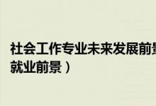 社會(huì)工作專業(yè)未來發(fā)展前景（2022社會(huì)工作專業(yè)就業(yè)崗位及就業(yè)前景）