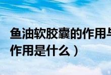 魚油軟膠囊的作用與功效吃法（魚油軟膠囊的作用是什么）