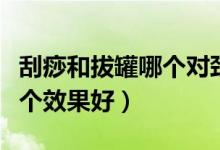 刮痧和拔罐哪個(gè)對(duì)頸椎效果好（刮痧和拔罐哪個(gè)效果好）