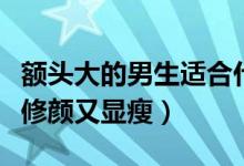 額頭大的男生適合什么發(fā)型（選擇這幾款發(fā)型修顏又顯瘦）