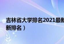 吉林省大學(xué)排名2021最新排名表（吉林省大學(xué)排名2022最新排名）