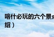喀什必玩的六個(gè)景點(diǎn)（喀什旅游必去的景點(diǎn)介紹）