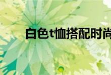 白色t恤搭配時(shí)尚感（時(shí)尚搭配介紹）