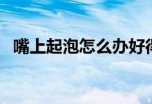 嘴上起泡怎么辦好得快（嘴上起泡怎么辦）